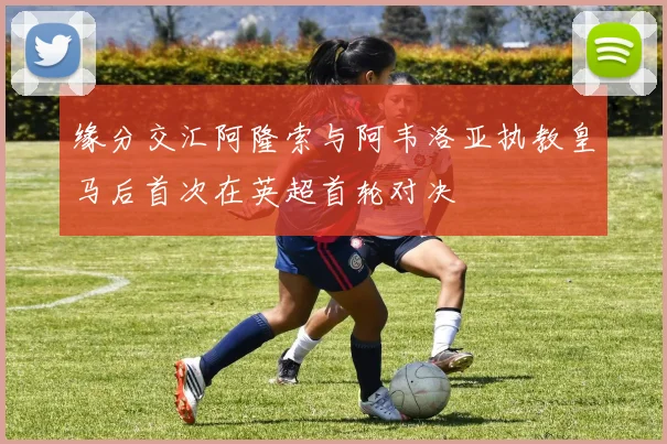 缘分交汇阿隆索与阿韦洛亚执教皇马后首次在英超首轮对决