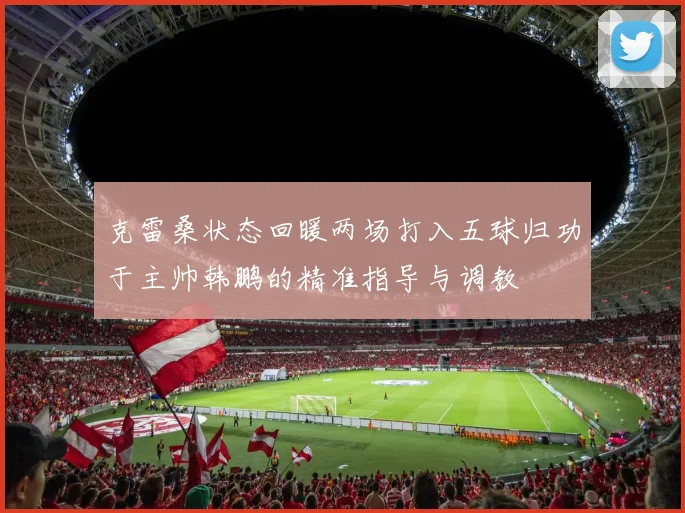 克雷桑状态回暖两场打入五球归功于主帅韩鹏的精准指导与调教