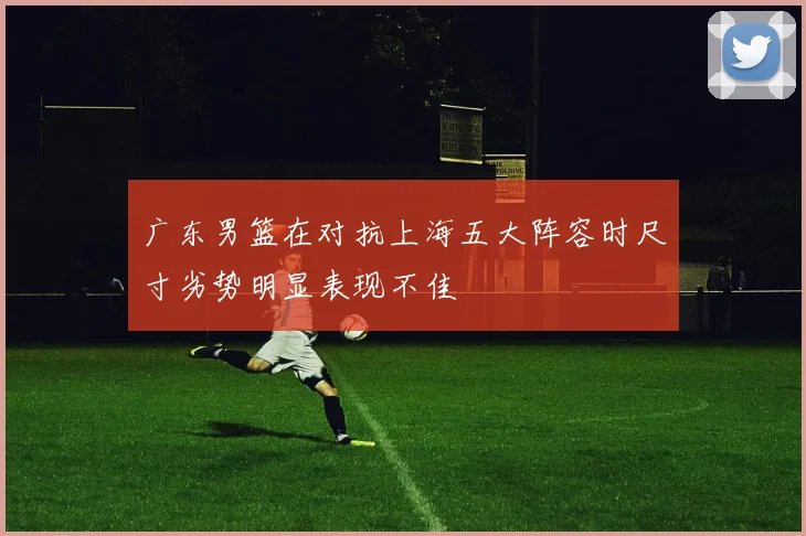 广东男篮在对抗上海五大阵容时尺寸劣势明显表现不佳