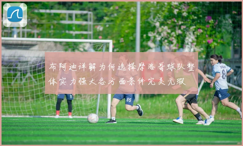 布阿迪详解为何选择摩洛哥球队整体实力强大各方面条件完美无瑕