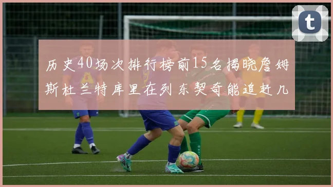历史40场次排行榜前15名揭晓詹姆斯杜兰特库里在列东契奇能追赶几位传奇球员