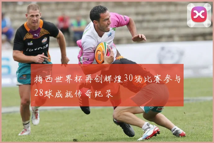 梅西世界杯再创辉煌30场比赛参与28球成就传奇纪录