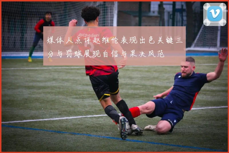 媒体人点评赵维伦表现出色关键三分与罚球展现自信与果决风范