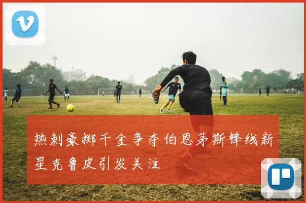 热刺豪掷千金争夺伯恩茅斯锋线新星克鲁皮引发关注