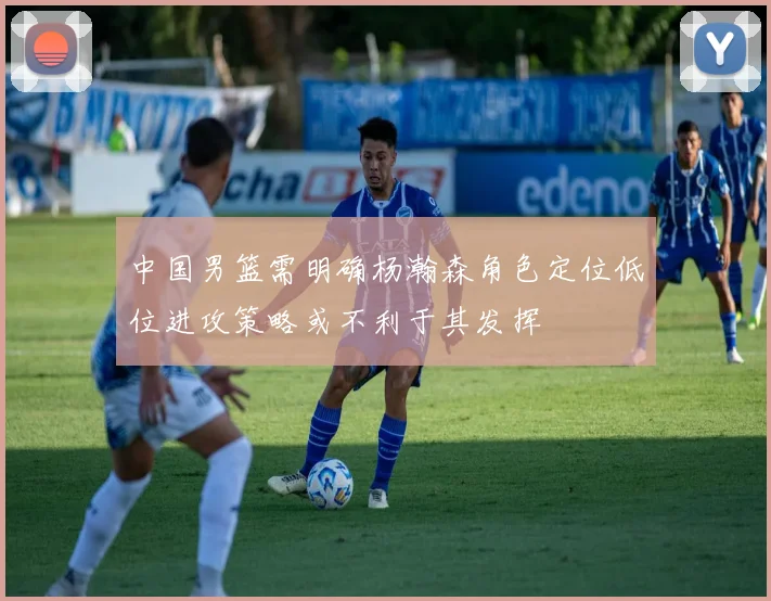 中国男篮需明确杨瀚森角色定位低位进攻策略或不利于其发挥
