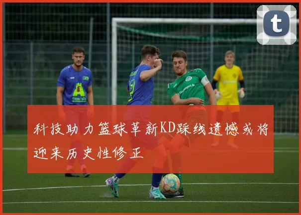 科技助力篮球革新KD踩线遗憾或将迎来历史性修正