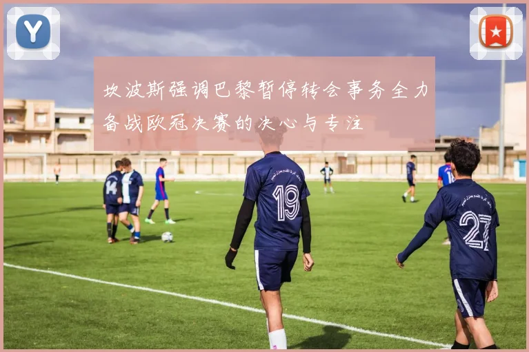 坎波斯强调巴黎暂停转会事务全力备战欧冠决赛的决心与专注