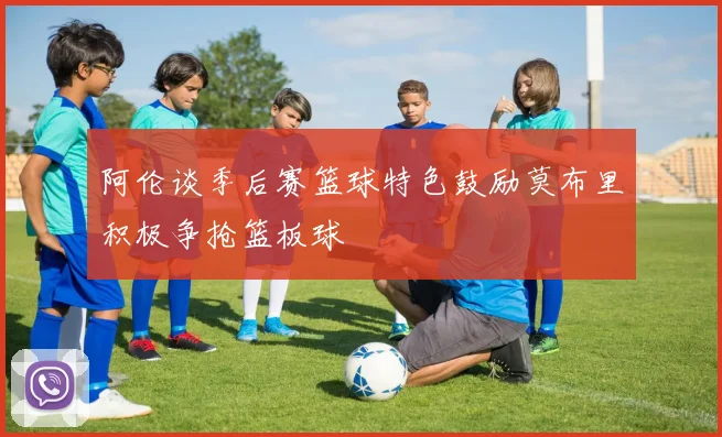 阿伦谈季后赛篮球特色鼓励莫布里积极争抢篮板球