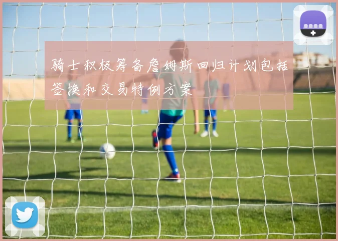 骑士积极筹备詹姆斯回归计划包括签换和交易特例方案