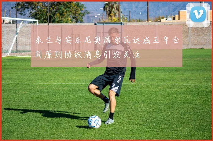 米兰与安东尼奥席尔瓦达成五年合同原则协议消息引发关注