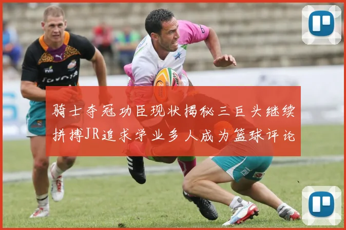 骑士夺冠功臣现状揭秘三巨头继续拼搏JR追求学业多人成为篮球评论员