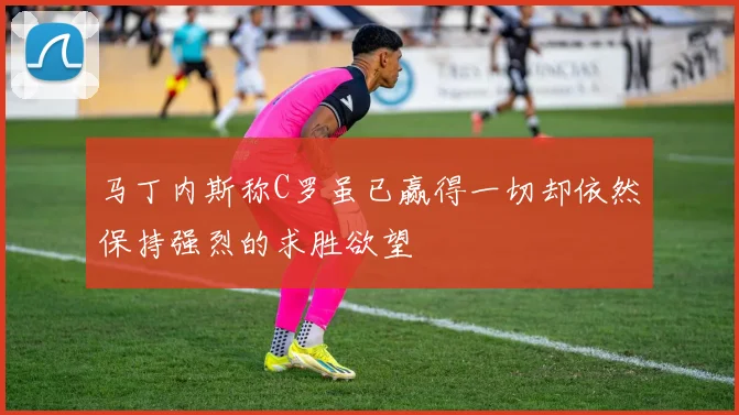 马丁内斯称C罗虽已赢得一切却依然保持强烈的求胜欲望