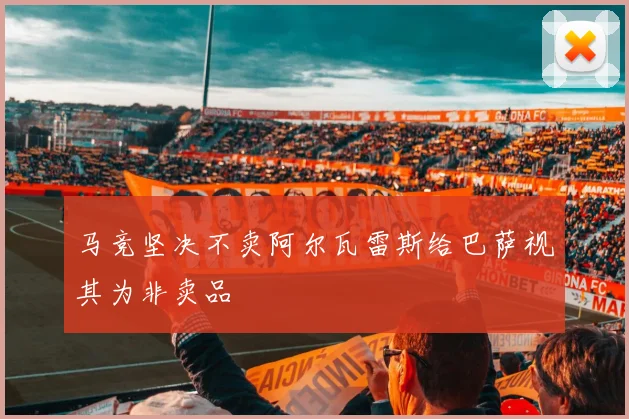 马竞坚决不卖阿尔瓦雷斯给巴萨视其为非卖品