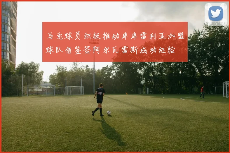 马竞球员积极推动库库雷利亚加盟球队借鉴签阿尔瓦雷斯成功经验