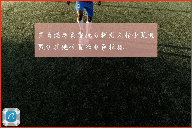 罗马诺与莫雷托分析尤文转会策略聚焦其他位置而非萨拉赫