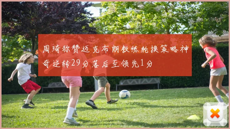 周琦称赞迈克布朗教练轮换策略神奇逆转29分落后至领先1分