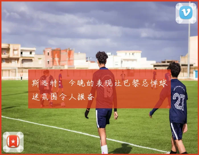 斯洛特：今晚的表现让巴黎忌惮球迷氛围令人振奋